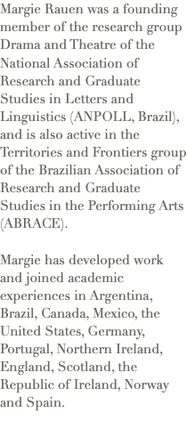 Margie Rauen was a founding member of the research group Drama and Theatre of the National Association of Research and Graduate Studies in Letters and Linguistics (ANPOLL, Brazil), and is also active in the Territories and Frontiers group of the Brazilian Association of Research and Graduate Studies in the Performing Arts (ABRACE). Margie has developed work and joined academic experiences in Argentina, Brazil, Canada, Mexico, the United States, Germany, Portugal, Northern Ireland, England, Scotland, the Republic of Ireland, Norway and Spain.